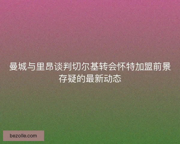 曼城与里昂谈判切尔基转会怀特加盟前景存疑的最新动态
