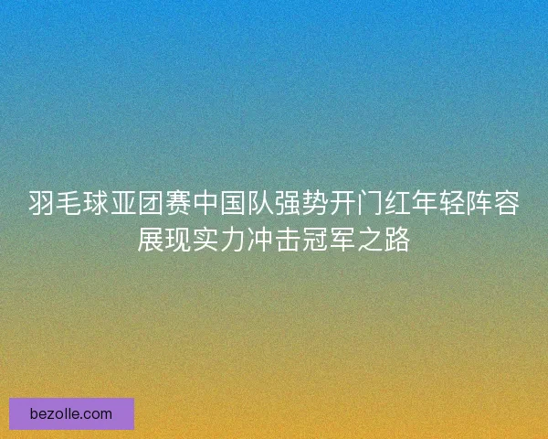 羽毛球亚团赛中国队强势开门红年轻阵容展现实力冲击冠军之路