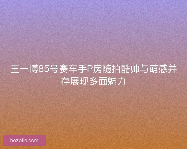 王一博85号赛车手P房随拍酷帅与萌感并存展现多面魅力