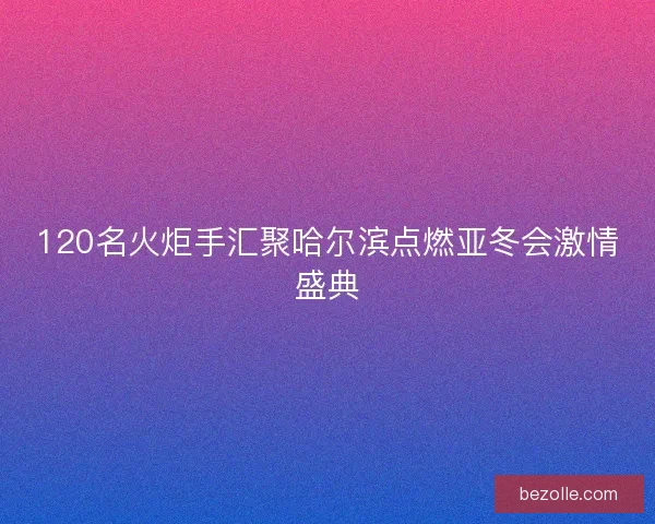 120名火炬手汇聚哈尔滨点燃亚冬会激情盛典