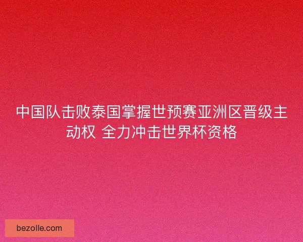 中国队击败泰国掌握世预赛亚洲区晋级主动权 全力冲击世界杯资格