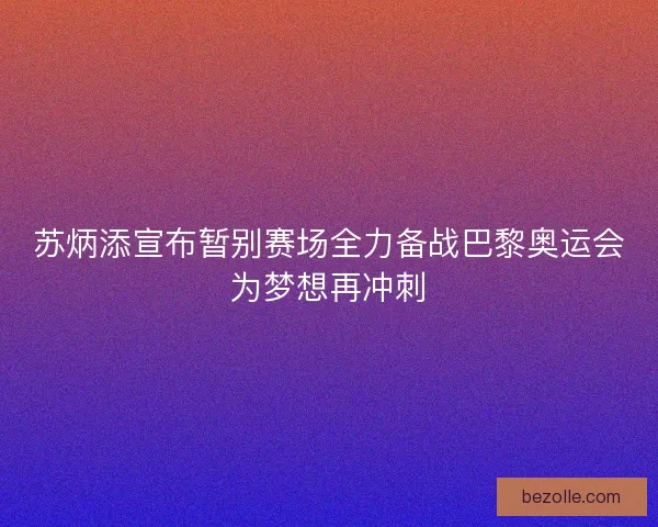 苏炳添宣布暂别赛场全力备战巴黎奥运会为梦想再冲刺