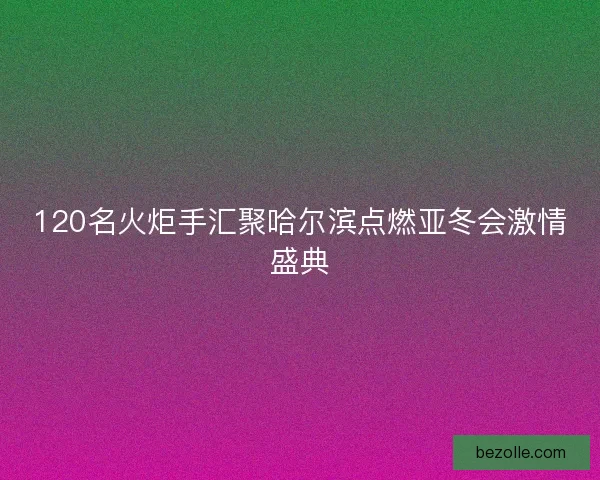 120名火炬手汇聚哈尔滨点燃亚冬会激情盛典
