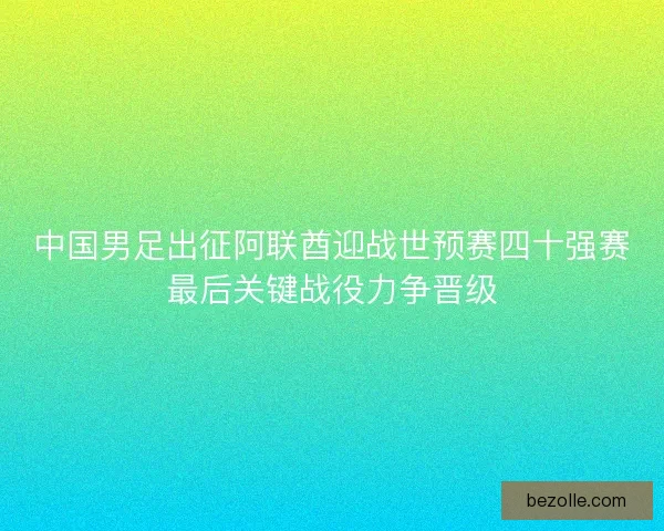 中国男足出征阿联酋迎战世预赛四十强赛最后关键战役力争晋级