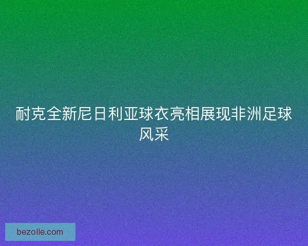 耐克全新尼日利亚球衣亮相展现非洲足球风采