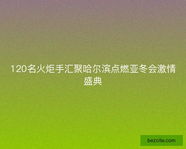 120名火炬手汇聚哈尔滨点燃亚冬会激情盛典