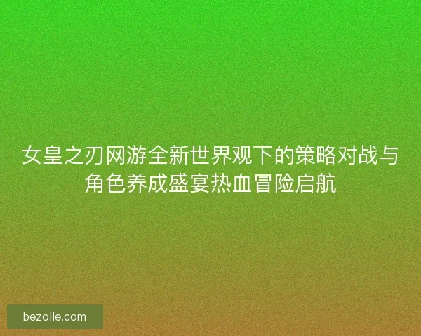 女皇之刃网游全新世界观下的策略对战与角色养成盛宴热血冒险启航