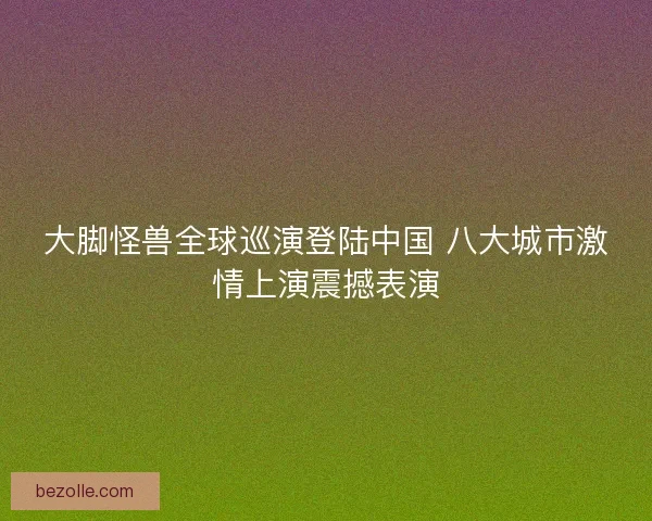 大脚怪兽全球巡演登陆中国 八大城市激情上演震撼表演
